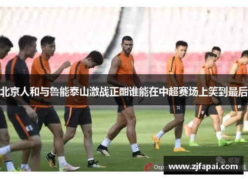 北京人和与鲁能泰山激战正酣谁能在中超赛场上笑到最后