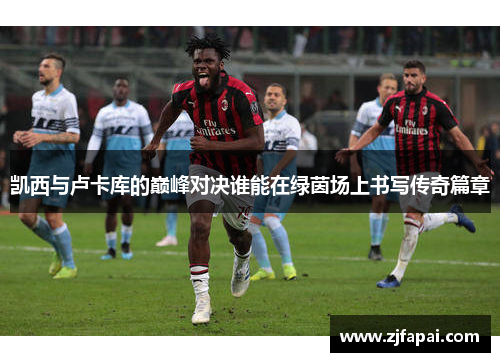 凯西与卢卡库的巅峰对决谁能在绿茵场上书写传奇篇章